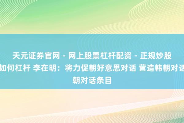 天元证券官网 - 网上股票杠杆配资 - 正规炒股配资如何杠杆 李在明：将力促朝好意思对话 营造韩朝对话条目