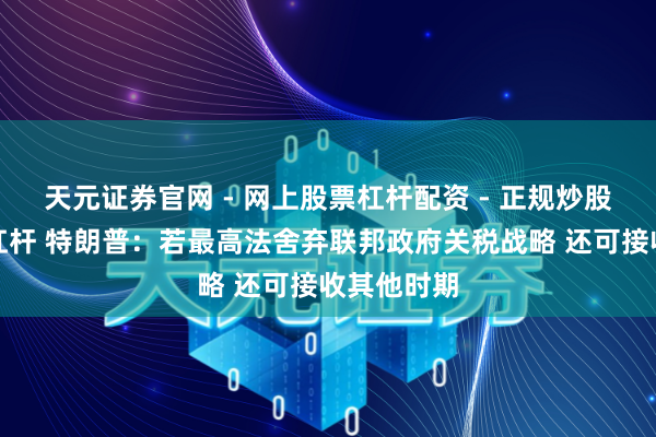 天元证券官网 - 网上股票杠杆配资 - 正规炒股配资如何杠杆 特朗普：若最高法舍弃联邦政府关税战略 还可接收其他时期