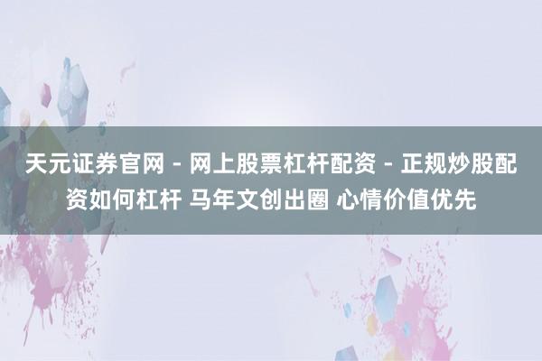天元证券官网 - 网上股票杠杆配资 - 正规炒股配资如何杠杆 马年文创出圈 心情价值优先