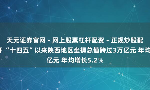 天元证券官网 - 网上股票杠杆配资 - 正规炒股配资如何杠杆 “十四五”以来陕西地区坐褥总值跨过3万亿元 年均增长5.2％