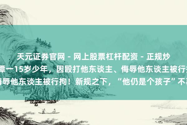 天元证券官网 - 网上股票杠杆配资 - 正规炒股配资如何杠杆 湖南湘潭一15岁少年，因殴打他东谈主、侮辱他东谈主被行拘！新规之下，“他仍是个孩子”不再是护身符