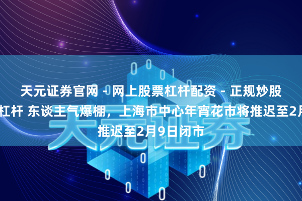 天元证券官网 - 网上股票杠杆配资 - 正规炒股配资如何杠杆 东谈主气爆棚，上海市中心年宵花市将推迟至2月9日闭市