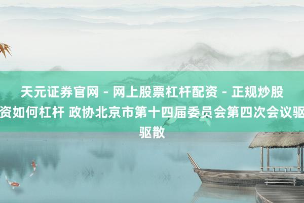 天元证券官网 - 网上股票杠杆配资 - 正规炒股配资如何杠杆 政协北京市第十四届委员会第四次会议驱散