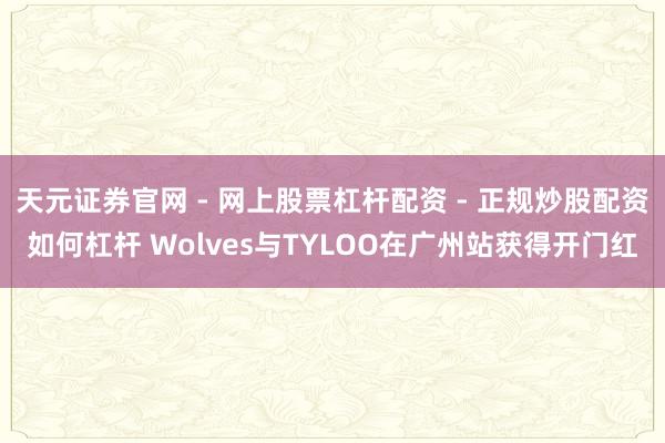 天元证券官网 - 网上股票杠杆配资 - 正规炒股配资如何杠杆 Wolves与TYLOO在广州站获得开门红