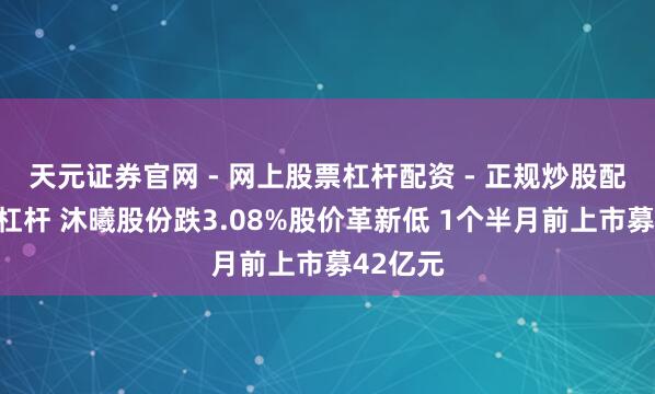 天元证券官网 - 网上股票杠杆配资 - 正规炒股配资如何杠杆 沐曦股份跌3.08%股价革新低 1个半月前上市募42亿元