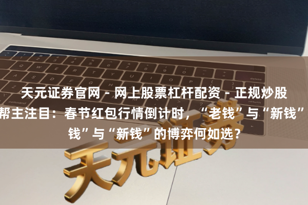 天元证券官网 - 网上股票杠杆配资 - 正规炒股配资如何杠杆 帮主注目：春节红包行情倒计时，“老钱”与“新钱”的博弈何如选？