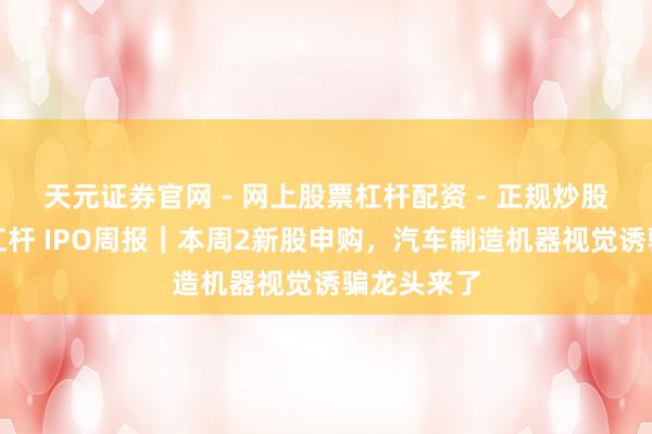 天元证券官网 - 网上股票杠杆配资 - 正规炒股配资如何杠杆 IPO周报｜本周2新股申购，汽车制造机器视觉诱骗龙头来了