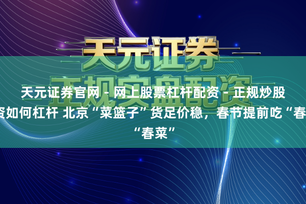 天元证券官网 - 网上股票杠杆配资 - 正规炒股配资如何杠杆 北京“菜篮子”货足价稳，春节提前吃“春菜”