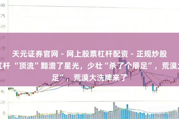 天元证券官网 - 网上股票杠杆配资 - 正规炒股配资如何杠杆 “顶流”黯澹了星光，少壮“杀了个餍足”，荒漠大洗牌来了