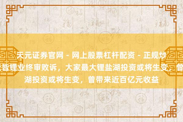 天元证券官网 - 网上股票杠杆配资 - 正规炒股配资如何杠杆 天皆锂业终审败诉，大家最大锂盐湖投资或将生变，曾带来近百亿元收益
