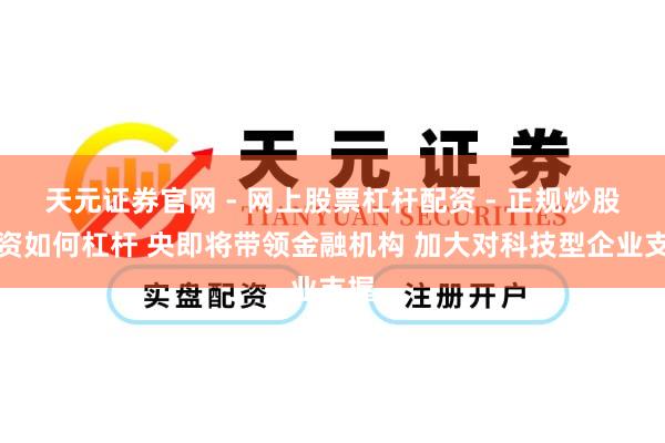 天元证券官网 - 网上股票杠杆配资 - 正规炒股配资如何杠杆 央即将带领金融机构 加大对科技型企业支握