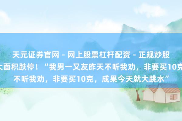 天元证券官网 - 网上股票杠杆配资 - 正规炒股配资如何杠杆 黄金股大面积跌停！“我男一又友昨天不听我劝，非要买10克，成果今天就大跳水”