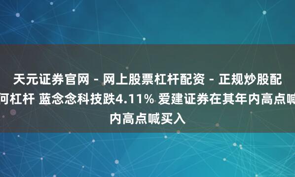 天元证券官网 - 网上股票杠杆配资 - 正规炒股配资如何杠杆 蓝念念科技跌4.11% 爱建证券在其年内高点喊买入