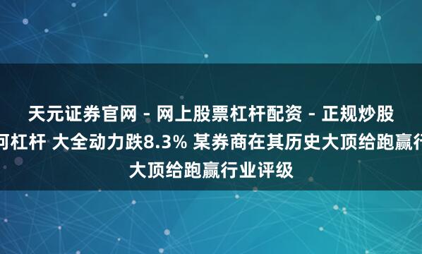 天元证券官网 - 网上股票杠杆配资 - 正规炒股配资如何杠杆 大全动力跌8.3% 某券商在其历史大顶给跑赢行业评级