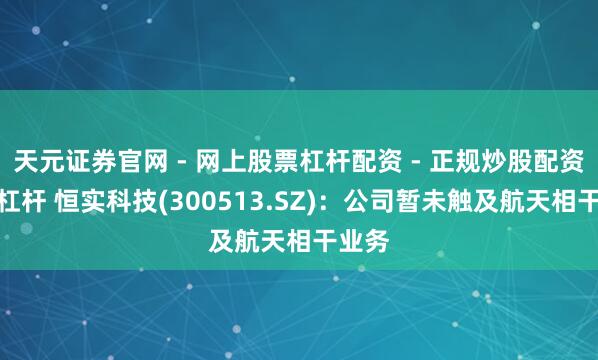 天元证券官网 - 网上股票杠杆配资 - 正规炒股配资如何杠杆 恒实科技(300513.SZ)：公司暂未触及航天相干业务