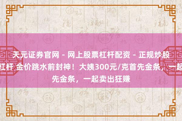 天元证券官网 - 网上股票杠杆配资 - 正规炒股配资如何杠杆 金价跳水前封神！大姨300元/克首先金条，一起卖出狂赚