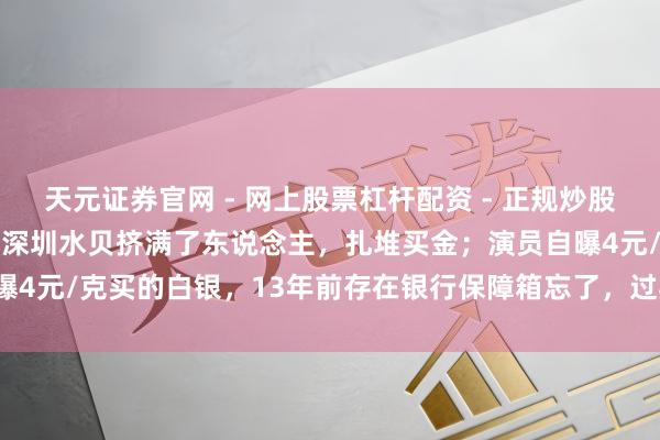 天元证券官网 - 网上股票杠杆配资 - 正规炒股配资如何杠杆 金价暴跌，深圳水贝挤满了东说念主，扎堆买金；演员自曝4元/克买的白银，13年前存在银行保障箱忘了，过期需补交7000多元