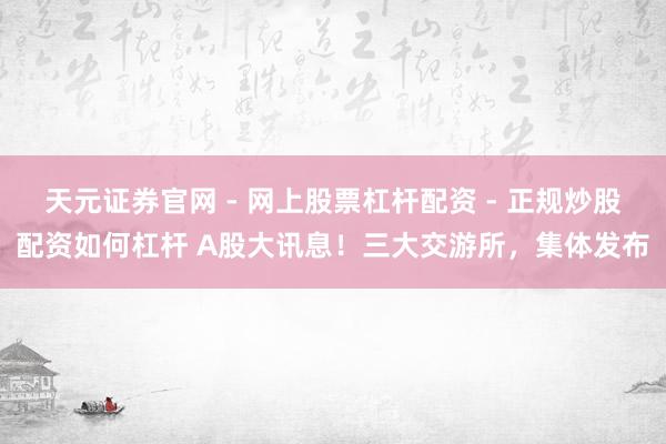 天元证券官网 - 网上股票杠杆配资 - 正规炒股配资如何杠杆 A股大讯息！三大交游所，集体发布