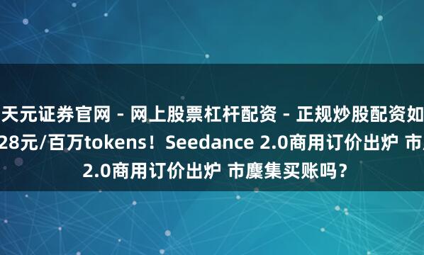 天元证券官网 - 网上股票杠杆配资 - 正规炒股配资如何杠杆 最低28元/百万tokens！Seedance 2.0商用订价出炉 市麇集买账吗？