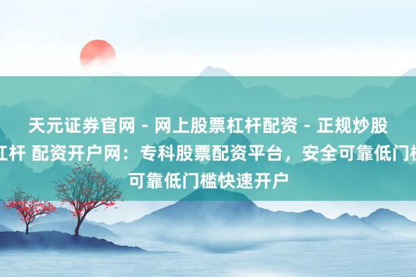 天元证券官网 - 网上股票杠杆配资 - 正规炒股配资如何杠杆 配资开户网：专科股票配资平台，安全可靠低门槛快速开户