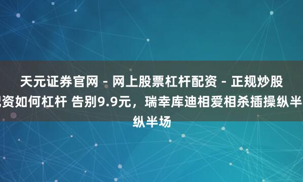天元证券官网 - 网上股票杠杆配资 - 正规炒股配资如何杠杆 告别9.9元，瑞幸库迪相爱相杀插操纵半场