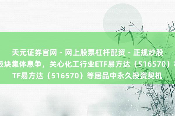 天元证券官网 - 网上股票杠杆配资 - 正规炒股配资如何杠杆 资源类板块集体息争，关心化工行业ETF易方达（516570）等居品中永久投资契机