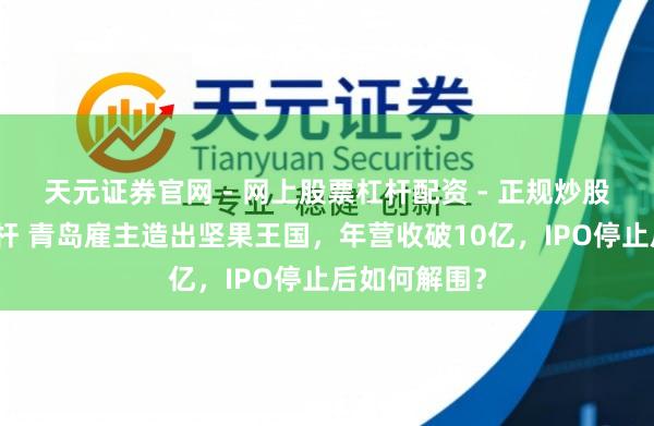 天元证券官网 - 网上股票杠杆配资 - 正规炒股配资如何杠杆 青岛雇主造出坚果王国，年营收破10亿，IPO停止后如何解围？