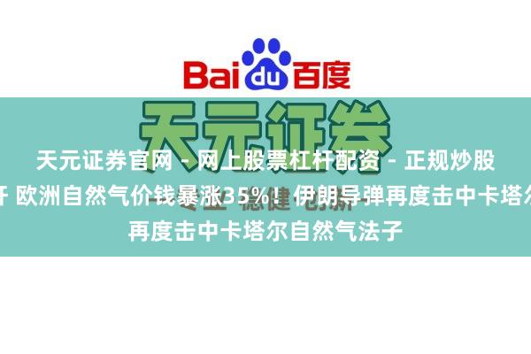 天元证券官网 - 网上股票杠杆配资 - 正规炒股配资如何杠杆 欧洲自然气价钱暴涨35%！伊朗导弹再度击中卡塔尔自然气法子