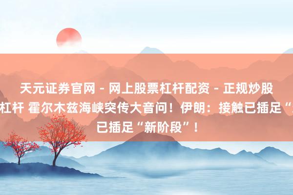天元证券官网 - 网上股票杠杆配资 - 正规炒股配资如何杠杆 霍尔木兹海峡突传大音问！伊朗：接触已插足“新阶段”！