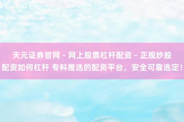 天元证券官网 - 网上股票杠杆配资 - 正规炒股配资如何杠杆 专科推选的配资平台，安全可靠选定！