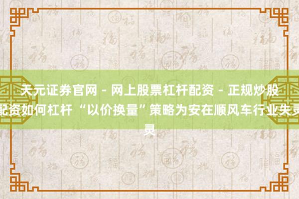 天元证券官网 - 网上股票杠杆配资 - 正规炒股配资如何杠杆 “以价换量”策略为安在顺风车行业失灵