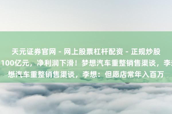 天元证券官网 - 网上股票杠杆配资 - 正规炒股配资如何杠杆 营收破1100亿元，净利润下滑！梦想汽车重整销售渠谈，李想：但愿店常年入百万