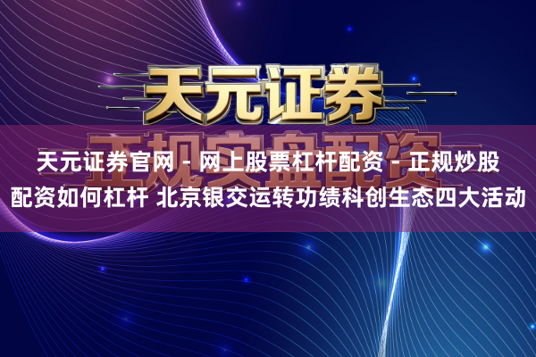 天元证券官网 - 网上股票杠杆配资 - 正规炒股配资如何杠杆 北京银交运转功绩科创生态四大活动