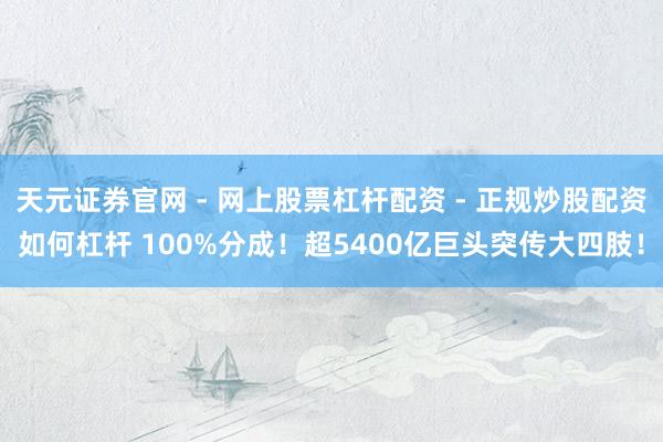 天元证券官网 - 网上股票杠杆配资 - 正规炒股配资如何杠杆 100%分成！超5400亿巨头突传大四肢！