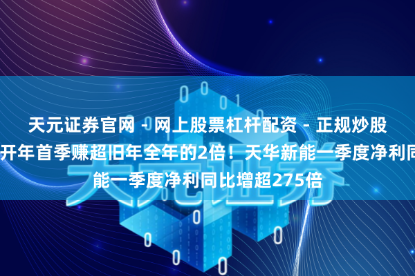 天元证券官网 - 网上股票杠杆配资 - 正规炒股配资如何杠杆 开年首季赚超旧年全年的2倍！天华新能一季度净利同比增超275倍