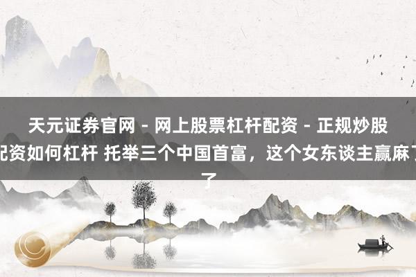 天元证券官网 - 网上股票杠杆配资 - 正规炒股配资如何杠杆 托举三个中国首富，这个女东谈主赢麻了