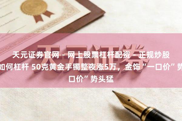 天元证券官网 - 网上股票杠杆配资 - 正规炒股配资如何杠杆 50克黄金手镯整夜涨5万，金饰“一口价”势头猛