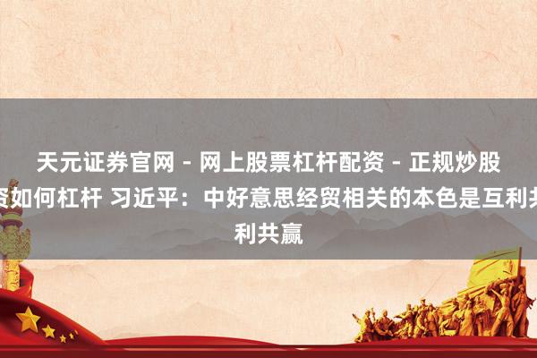 天元证券官网 - 网上股票杠杆配资 - 正规炒股配资如何杠杆 习近平：中好意思经贸相关的本色是互利共赢