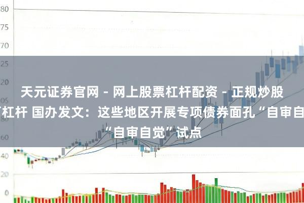 天元证券官网 - 网上股票杠杆配资 - 正规炒股配资如何杠杆 国办发文：这些地区开展专项债券面孔“自审自觉”试点