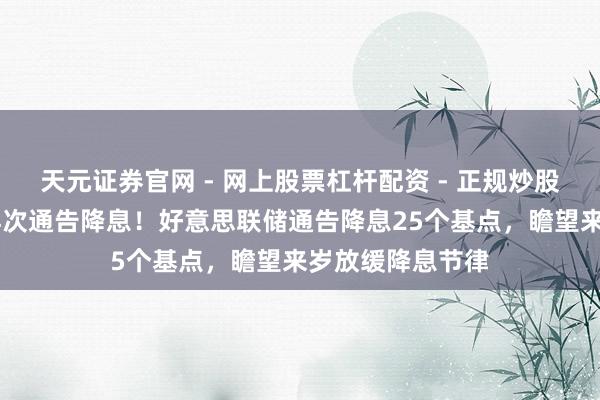天元证券官网 - 网上股票杠杆配资 - 正规炒股配资如何杠杆 再次通告降息！好意思联储通告降息25个基点，瞻望来岁放缓降息节律