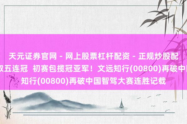 天元证券官网 - 网上股票杠杆配资 - 正规炒股配资如何杠杆 决赛强取五连冠  初赛包揽冠亚军！文远知行(00800)再破中国智驾大赛连胜记载