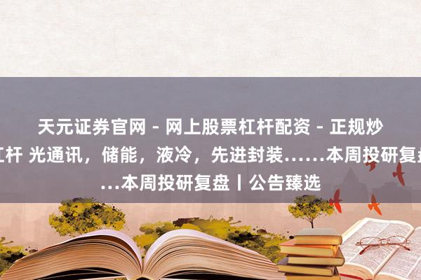 天元证券官网 - 网上股票杠杆配资 - 正规炒股配资如何杠杆 光通讯，储能，液冷，先进封装……本周投研复盘丨公告臻选