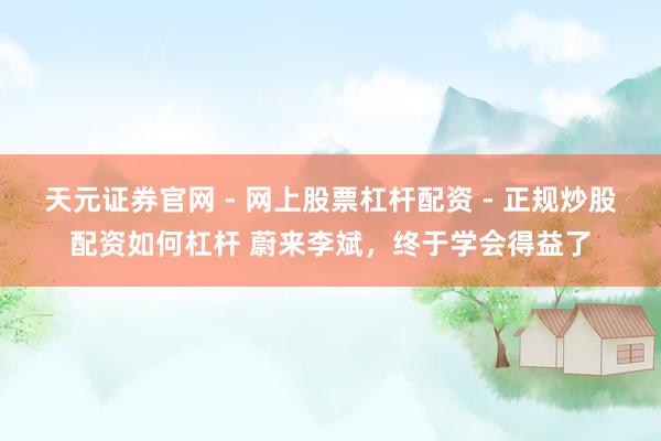 天元证券官网 - 网上股票杠杆配资 - 正规炒股配资如何杠杆 蔚来李斌，终于学会得益了