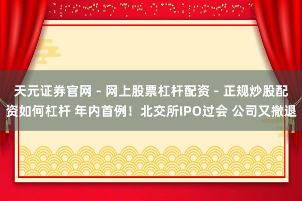 天元证券官网 - 网上股票杠杆配资 - 正规炒股配资如何杠杆 年内首例！北交所IPO过会 公司又撤退
