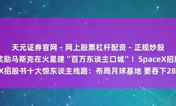 天元证券官网 - 网上股票杠杆配资 - 正规炒股配资如何杠杆 10亿股奖励马斯克在火星建“百万东谈主口城”！SpaceX招股书十大惊东谈主线路：布局月球基地 要吞下28.5万亿好意思元市集
